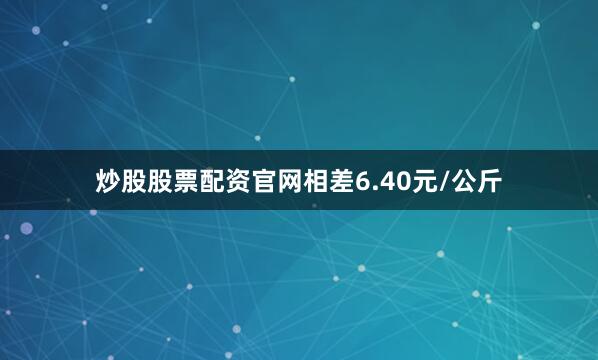炒股股票配资官网相差6.40元/公斤