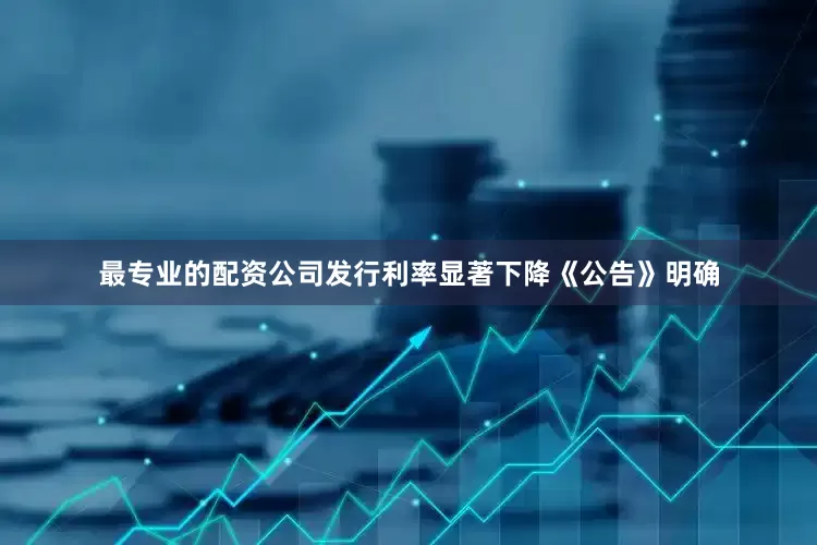 最专业的配资公司发行利率显著下降《公告》明确