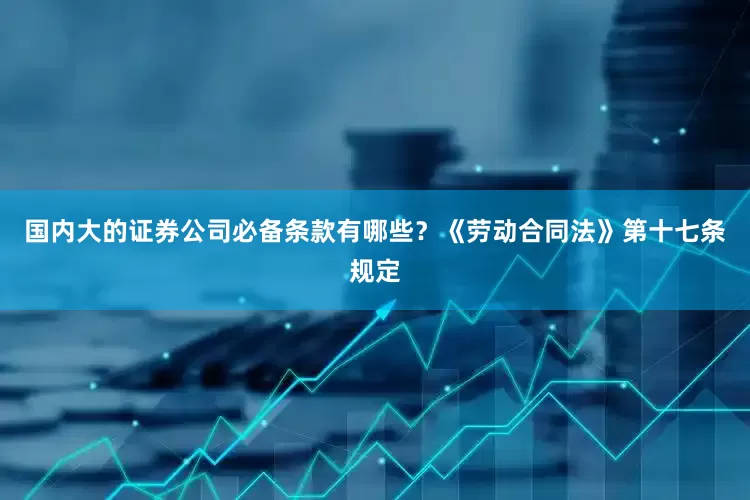 国内大的证券公司必备条款有哪些？《劳动合同法》第十七条规定