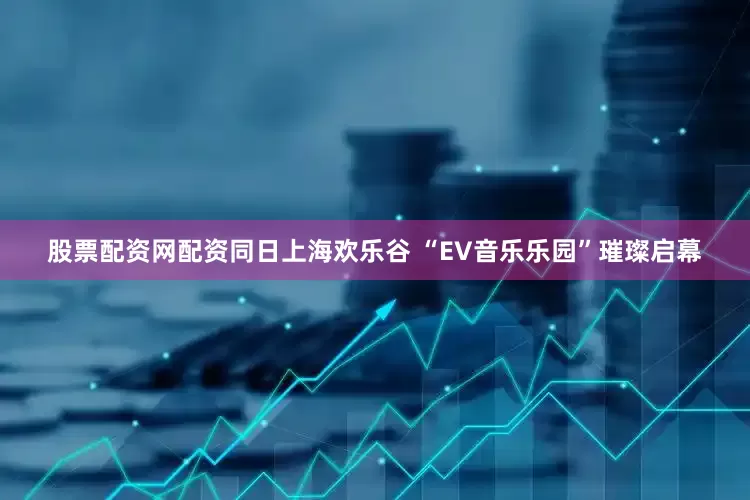 股票配资网配资同日上海欢乐谷 “EV音乐乐园”璀璨启幕