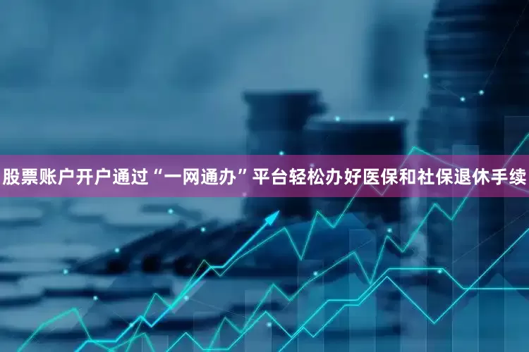 股票账户开户通过“一网通办”平台轻松办好医保和社保退休手续