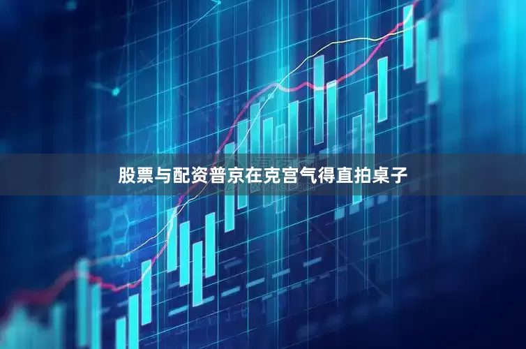股票与配资普京在克宫气得直拍桌子