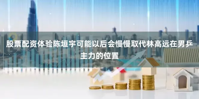 股票配资体验陈垣宇可能以后会慢慢取代林高远在男乒主力的位置