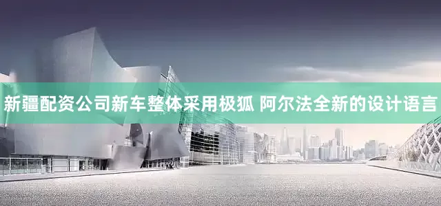 新疆配资公司新车整体采用极狐 阿尔法全新的设计语言