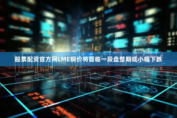 股票配资官方网LME铜价将面临一段盘整期或小幅下跌