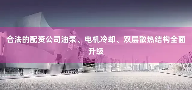 合法的配资公司油泵、电机冷却、双层散热结构全面升级