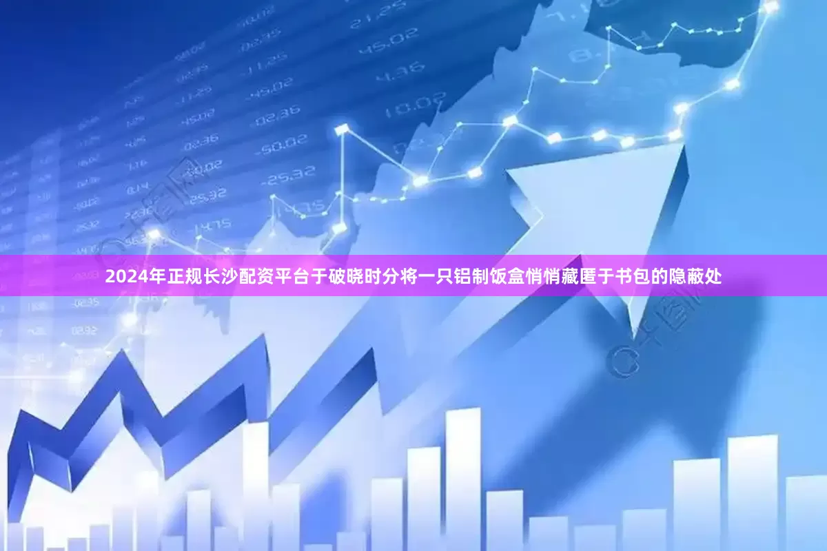2024年正规长沙配资平台于破晓时分将一只铝制饭盒悄悄藏匿于书包的隐蔽处