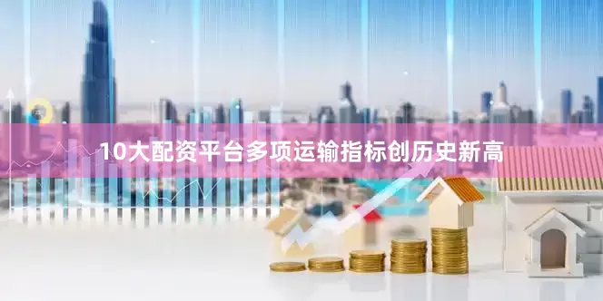 10大配资平台多项运输指标创历史新高